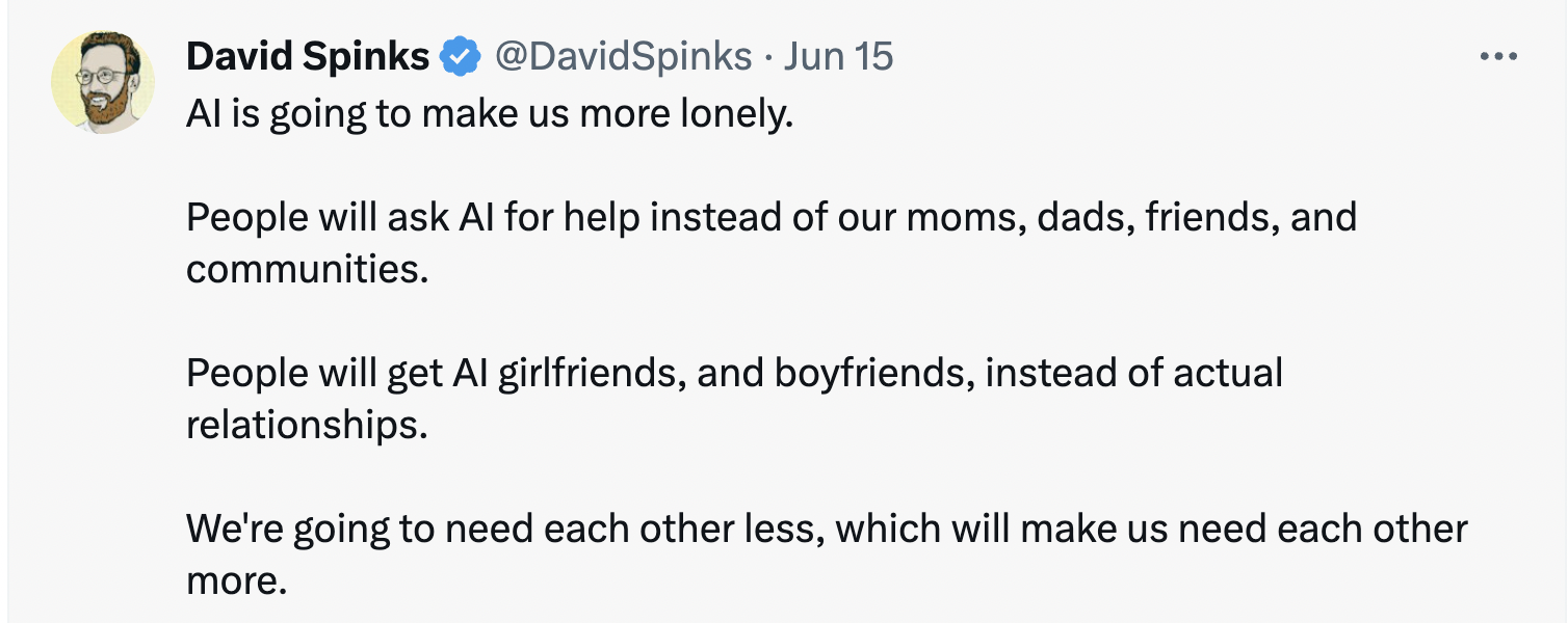 Tweet from David Spinks that reads, "AI is going to make us more lonely. People will ask AI for help instead of our moms, dads, friends, and communities. People will get AI girlfriends, and boyfriends, instead of actual relationships. We're going to need each other less, which will make us need each other more."