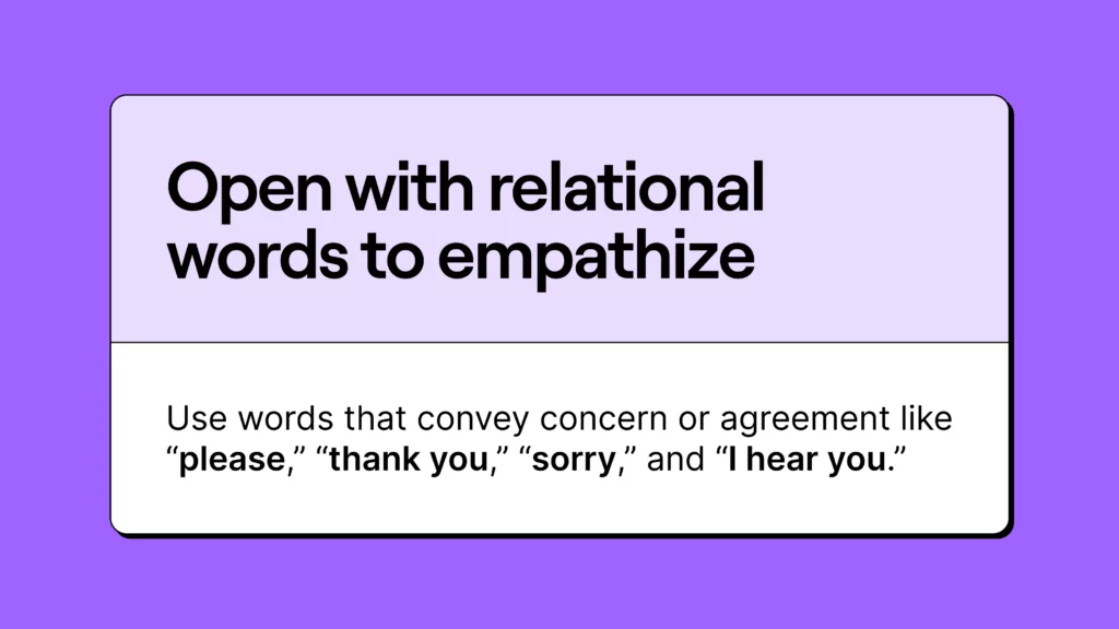 How to talk to customers: Use words that convey concern or agreement like “please,” “thank you,” “sorry,” and “I hear you”.