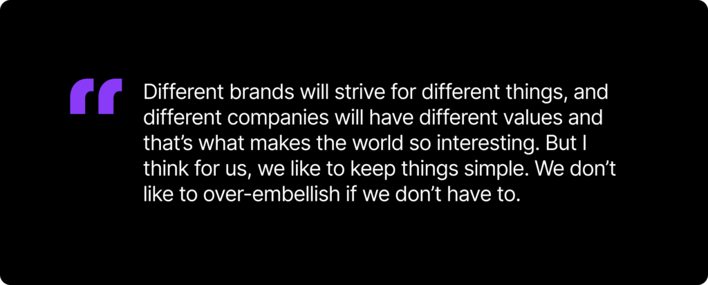 A text card to quote the author saying, "“Different brands will strive for different things, and different companies will have different values and that’s what makes the world so interesting. But I think for us, we like to keep things simple. We don’t like to over-embellish if we don’t have to.”